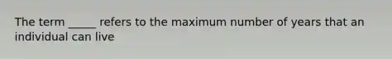 The term _____ refers to the maximum number of years that an individual can live