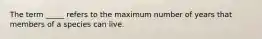 The term _____ refers to the maximum number of years that members of a species can live.