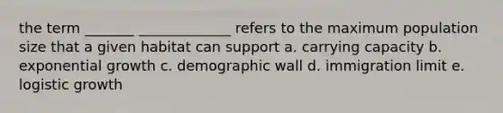 the term _______ _____________ refers to the maximum population size that a given habitat can support a. carrying capacity b. exponential growth c. demographic wall d. immigration limit e. logistic growth