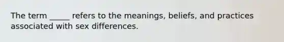 The term _____ refers to the meanings, beliefs, and practices associated with sex differences.