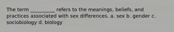 The term __________ refers to the meanings, beliefs, and practices associated with sex differences. a. sex b. gender c. sociobiology d. biology