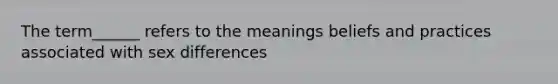 The term______ refers to the meanings beliefs and practices associated with sex differences