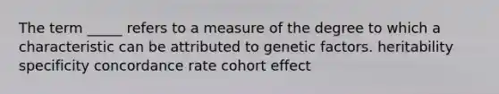 The term _____ refers to a measure of the degree to which a characteristic can be attributed to genetic factors. heritability specificity concordance rate cohort effect