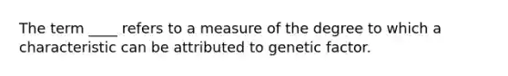 The term ____ refers to a measure of the degree to which a characteristic can be attributed to genetic factor.