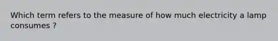 Which term refers to the measure of how much electricity a lamp consumes ?