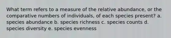 What term refers to a measure of the relative abundance, or the comparative numbers of individuals, of each species present? a. species abundance b. species richness c. species counts d. species diversity e. species evenness