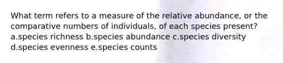 What term refers to a measure of the relative abundance, or the comparative numbers of individuals, of each species present? a.species richness b.species abundance c.species diversity d.species evenness e.species counts