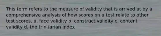 This term refers to the measure of validity that is arrived at by a comprehensive analysis of how scores on a test relate to other test scores. a. face validity b. construct validity c. content validity d. the trinitarian index