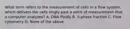 What term refers to the measurement of cells in a flow system, which delivers the cells singly past a point of measurement that a computer analyzes? A. DNA Ploidy B. S-phase fraction C. Flow cytometry D. None of the above