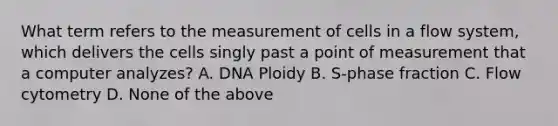 What term refers to the measurement of cells in a flow system, which delivers the cells singly past a point of measurement that a computer analyzes? A. DNA Ploidy B. S-phase fraction C. Flow cytometry D. None of the above