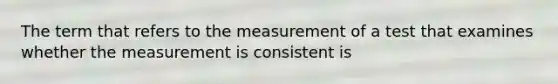 The term that refers to the measurement of a test that examines whether the measurement is consistent is