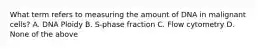 What term refers to measuring the amount of DNA in malignant cells? A. DNA Ploidy B. S-phase fraction C. Flow cytometry D. None of the above