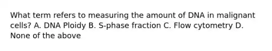 What term refers to measuring the amount of DNA in malignant cells? A. DNA Ploidy B. S-phase fraction C. Flow cytometry D. None of the above