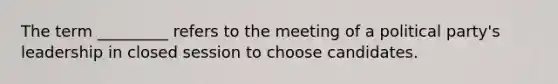 The term _________ refers to the meeting of a political party's leadership in closed session to choose candidates.