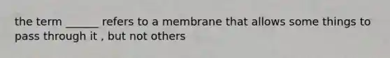 the term ______ refers to a membrane that allows some things to pass through it , but not others