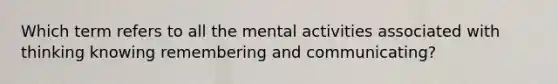 Which term refers to all the mental activities associated with thinking knowing remembering and communicating?