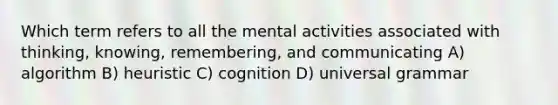 Which term refers to all the mental activities associated with thinking, knowing, remembering, and communicating A) algorithm B) heuristic C) cognition D) universal grammar