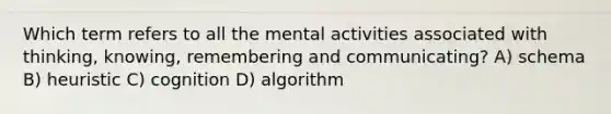 Which term refers to all the mental activities associated with thinking, knowing, remembering and communicating? A) schema B) heuristic C) cognition D) algorithm