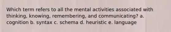 Which term refers to all the mental activities associated with thinking, knowing, remembering, and communicating? a. cognition b. syntax c. schema d. heuristic e. language