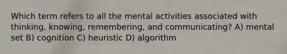 Which term refers to all the mental activities associated with thinking, knowing, remembering, and communicating? A) mental set B) cognition C) heuristic D) algorithm