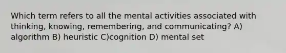 Which term refers to all the mental activities associated with thinking, knowing, remembering, and communicating? A) algorithm B) heuristic C)cognition D) mental set