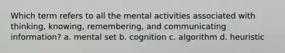 Which term refers to all the mental activities associated with thinking, knowing, remembering, and communicating information? a. mental set b. cognition c. algorithm d. heuristic