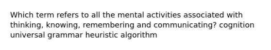 Which term refers to all the mental activities associated with thinking, knowing, remembering and communicating? cognition universal grammar heuristic algorithm