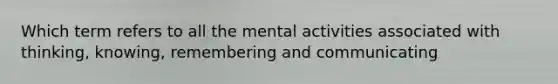 Which term refers to all the mental activities associated with thinking, knowing, remembering and communicating