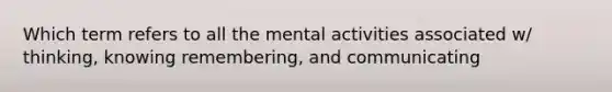 Which term refers to all the mental activities associated w/ thinking, knowing remembering, and communicating