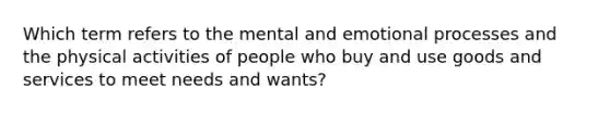 Which term refers to the mental and emotional processes and the physical activities of people who buy and use goods and services to meet needs and wants?