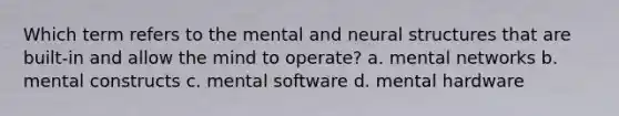 Which term refers to the mental and neural structures that are built-in and allow the mind to operate? a. mental networks b. mental constructs c. mental software d. mental hardware