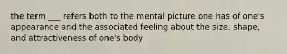 the term ___ refers both to the mental picture one has of one's appearance and the associated feeling about the size, shape, and attractiveness of one's body