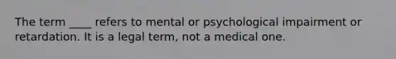 The term ____ refers to mental or psychological impairment or retardation. It is a legal term, not a medical one.