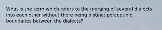 What is the term which refers to the merging of several dialects into each other without there being distinct perceptible boundaries between the dialects?