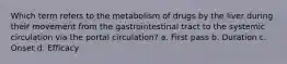 Which term refers to the metabolism of drugs by the liver during their movement from the gastrointestinal tract to the systemic circulation via the portal circulation? a. First pass b. Duration c. Onset d. Efficacy