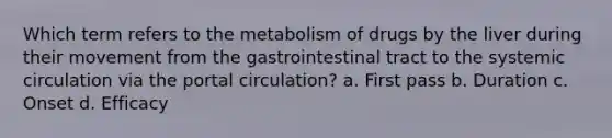 Which term refers to the metabolism of drugs by the liver during their movement from the gastrointestinal tract to the systemic circulation via the portal circulation? a. First pass b. Duration c. Onset d. Efficacy