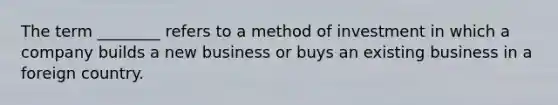 The term ________ refers to a method of investment in which a company builds a new business or buys an existing business in a foreign country.