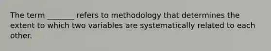 The term _______ refers to methodology that determines the extent to which two variables are systematically related to each other.