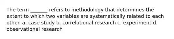 The term _______ refers to methodology that determines the extent to which two variables are systematically related to each other. a. case study b. correlational research c. experiment d. observational research