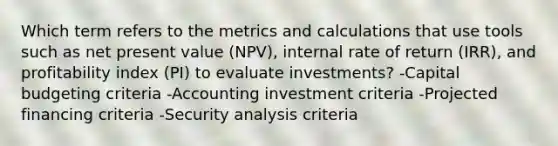 Which term refers to the metrics and calculations that use tools such as net present value (NPV), internal rate of return (IRR), and profitability index (PI) to evaluate investments? -Capital budgeting criteria -Accounting investment criteria -Projected financing criteria -Security analysis criteria