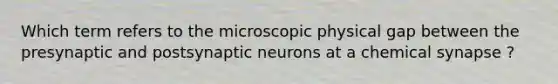 Which term refers to the microscopic physical gap between the presynaptic and postsynaptic neurons at a chemical synapse ?