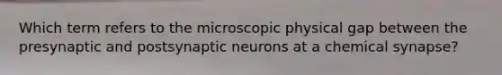 Which term refers to the microscopic physical gap between the presynaptic and postsynaptic neurons at a chemical synapse?