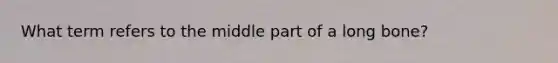 What term refers to the middle part of a long bone?