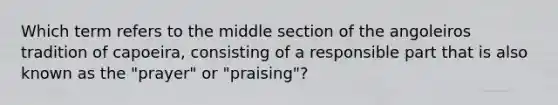 Which term refers to the middle section of the angoleiros tradition of capoeira, consisting of a responsible part that is also known as the "prayer" or "praising"?