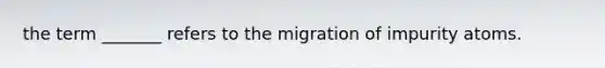 the term _______ refers to the migration of impurity atoms.