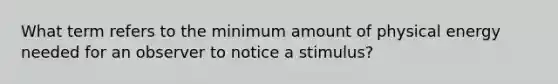 What term refers to the minimum amount of physical energy needed for an observer to notice a stimulus?