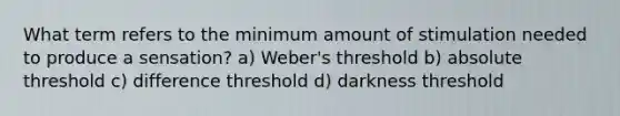 What term refers to the minimum amount of stimulation needed to produce a sensation? a) Weber's threshold b) absolute threshold c) difference threshold d) darkness threshold