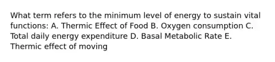 What term refers to the minimum level of energy to sustain vital functions: A. Thermic Effect of Food B. Oxygen consumption C. Total daily energy expenditure D. Basal Metabolic Rate E. Thermic effect of moving