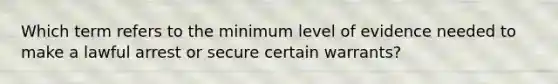 Which term refers to the minimum level of evidence needed to make a lawful arrest or secure certain warrants?