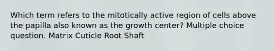 Which term refers to the mitotically active region of cells above the papilla also known as the growth center? Multiple choice question. Matrix Cuticle Root Shaft